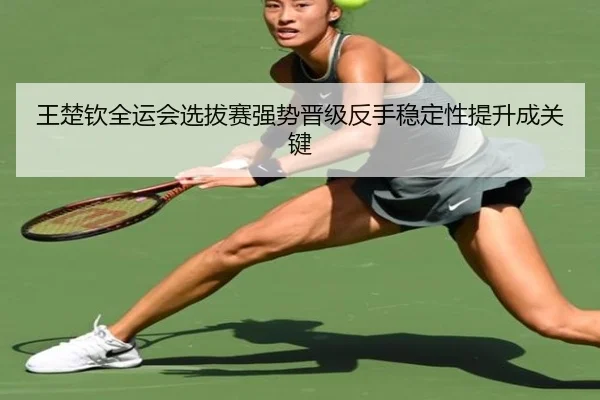 王楚钦全运会选拔赛强势晋级反手稳定性提升成关键