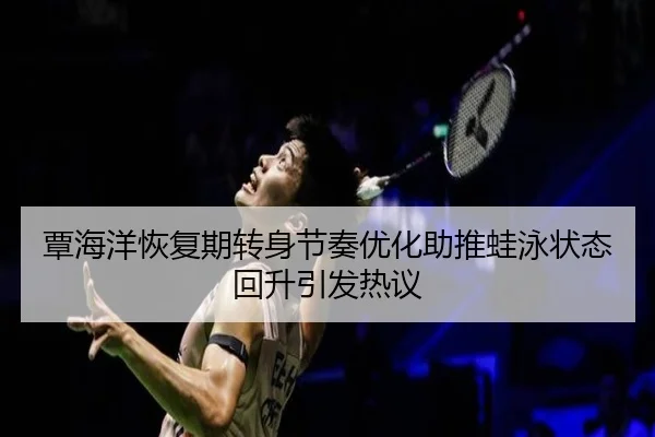 覃海洋恢复期转身节奏优化助推蛙泳状态回升引发热议