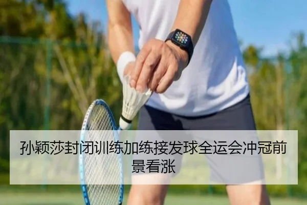 孙颖莎封闭训练加练接发球全运会冲冠前景看涨